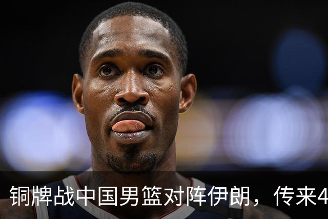 铜牌战中国男篮对阵伊朗，传来4好消息和2坏消息，男篮赢球有戏，廖三宁组织成变数